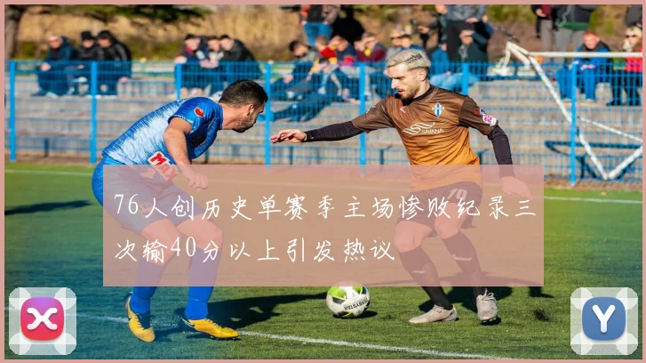 76人创历史单赛季主场惨败纪录三次输40分以上引发热议