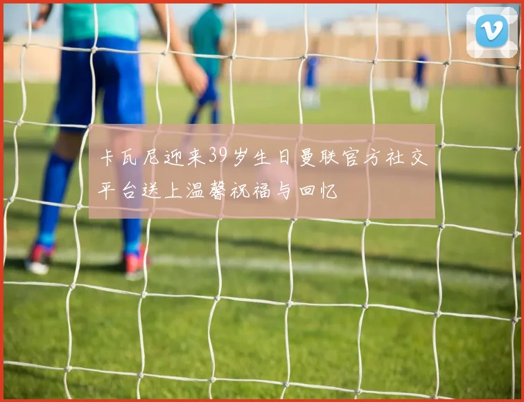 卡瓦尼迎来39岁生日曼联官方社交平台送上温馨祝福与回忆