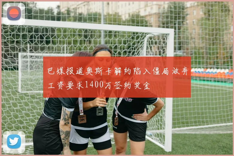 巴媒报道奥斯卡解约陷入僵局放弃工资要求1400万签约奖金