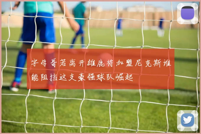 字母哥若离开雄鹿将加盟尼克斯谁能阻挡这支豪强球队崛起