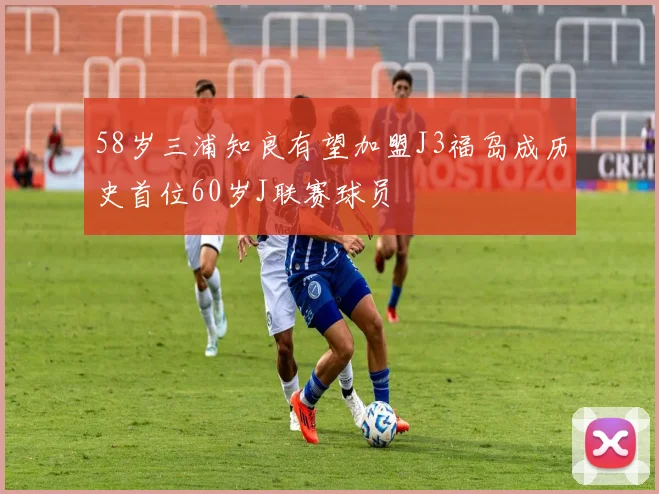 58岁三浦知良有望加盟J3福岛成历史首位60岁J联赛球员