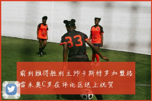 前利雅得胜利主帅卡斯特罗加盟格雷米奥C罗在评论区送上祝贺