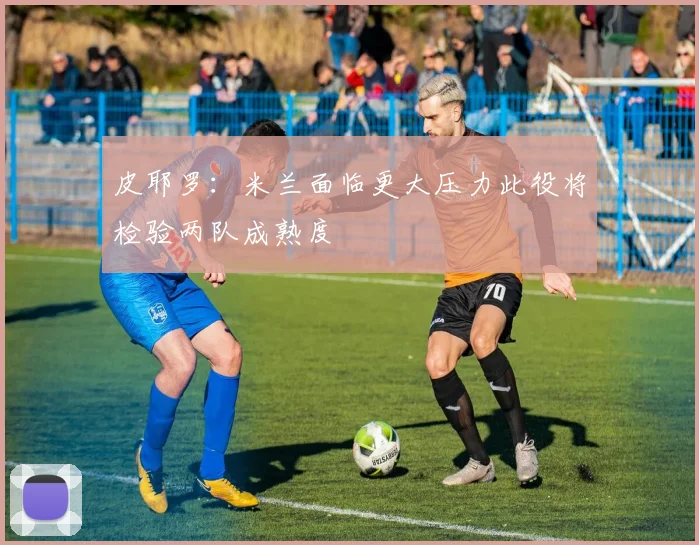 皮耶罗：米兰面临更大压力此役将检验两队成熟度