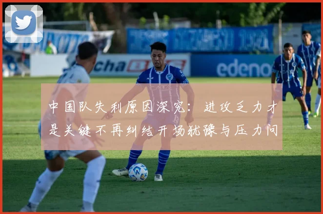 中国队失利原因深究：进攻乏力才是关键不再纠结开场犹豫与压力问题
