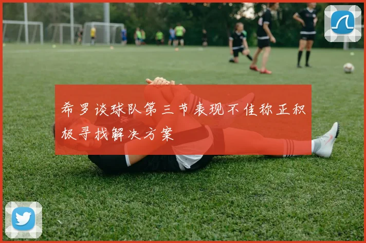 希罗谈球队第三节表现不佳称正积极寻找解决方案