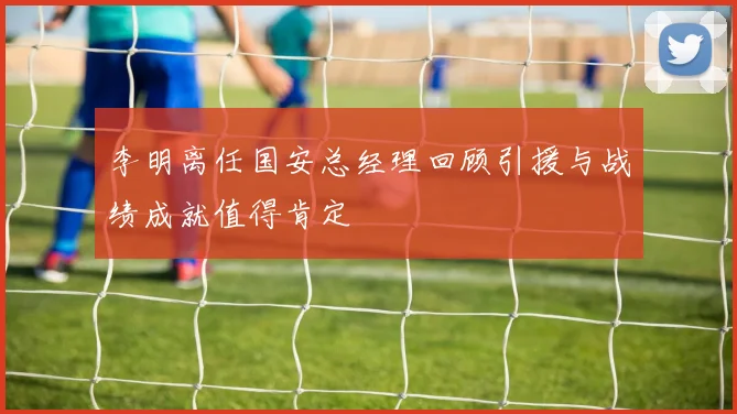 李明离任国安总经理回顾引援与战绩成就值得肯定