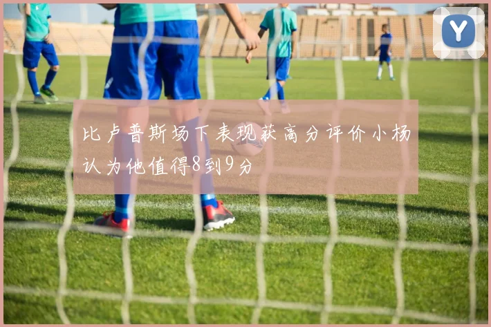比卢普斯场下表现获高分评价小杨认为他值得8到9分