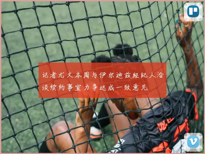 记者尤文本周与伊尔迪兹经纪人洽谈续约事宜力争达成一致意见