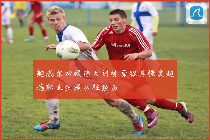 鲍威尔回顾热火训练营称其强度超越职业生涯以往经历