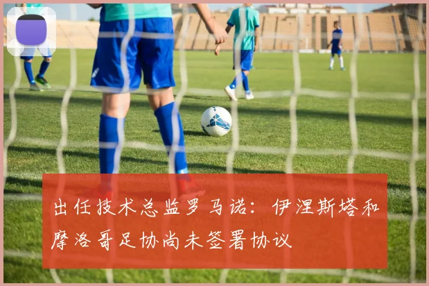出任技术总监罗马诺：伊涅斯塔和摩洛哥足协尚未签署协议