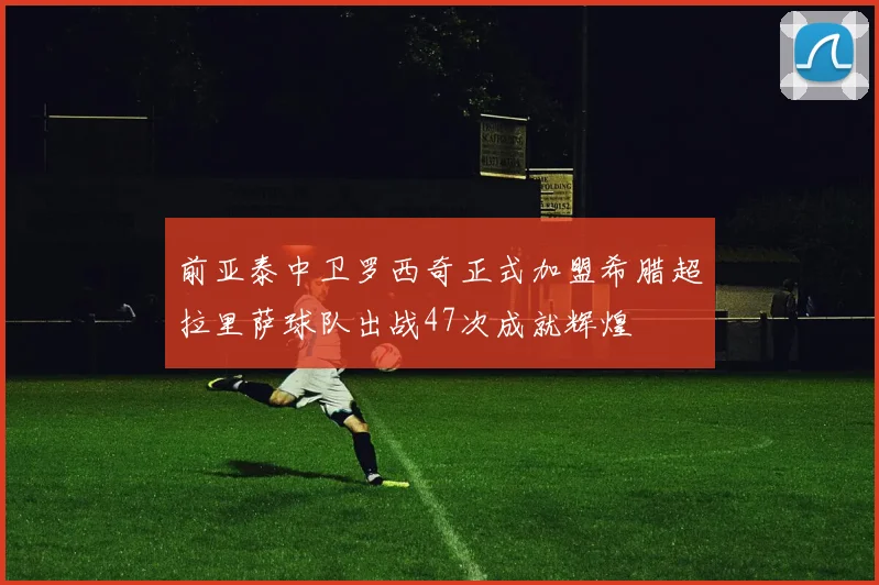 前亚泰中卫罗西奇正式加盟希腊超拉里萨球队出战47次成就辉煌