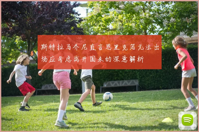 斯特拉马乔尼直言恩里克若无法出场应考虑离开国米的深意解析