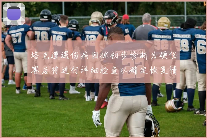 塔克遭遇伤病困扰初步诊断为硬伤赛后将进行详细检查以确定恢复情况