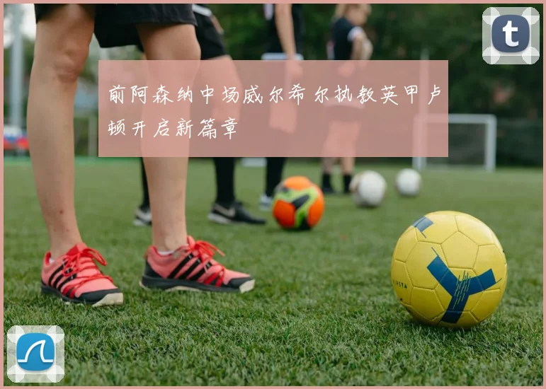 前阿森纳中场威尔希尔执教英甲卢顿开启新篇章