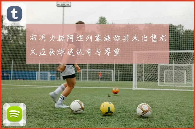 布冯力挺阿涅利家族称其未出售尤文应获球迷认可与尊重