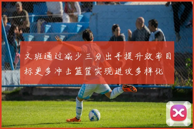 文班通过减少三分出手提升效率目标更多冲击篮筐实现进攻多样化