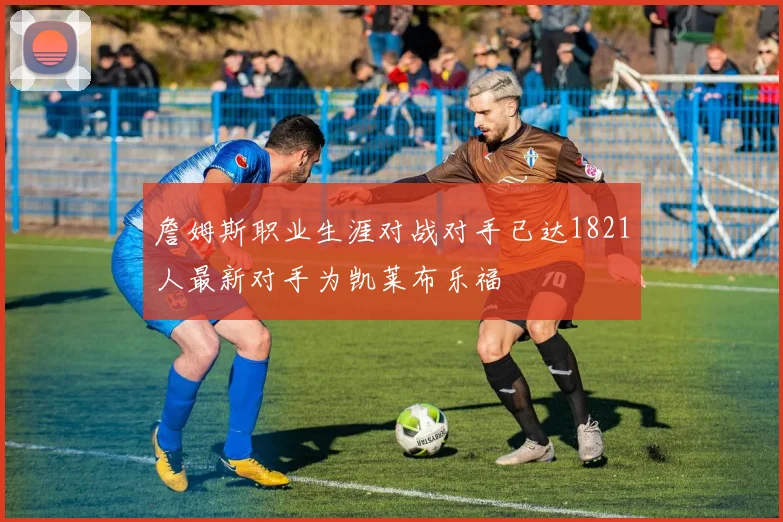 詹姆斯职业生涯对战对手已达1821人最新对手为凯莱布乐福