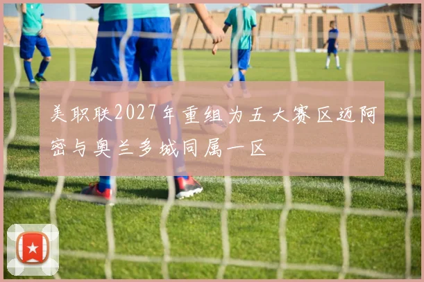 美职联2027年重组为五大赛区迈阿密与奥兰多城同属一区