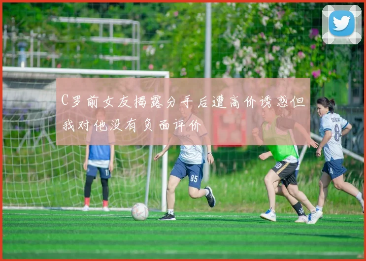 C罗前女友揭露分手后遭高价诱惑但我对他没有负面评价
