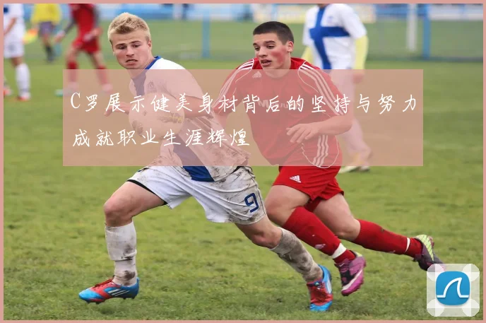 C罗展示健美身材背后的坚持与努力成就职业生涯辉煌