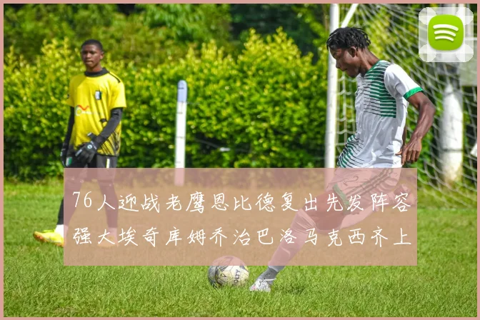 76人迎战老鹰恩比德复出先发阵容强大埃奇库姆乔治巴洛马克西齐上阵