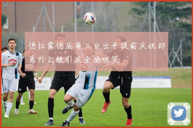 德拉蒙德底角三分出手提前庆祝却意外打铁引发全场哄笑