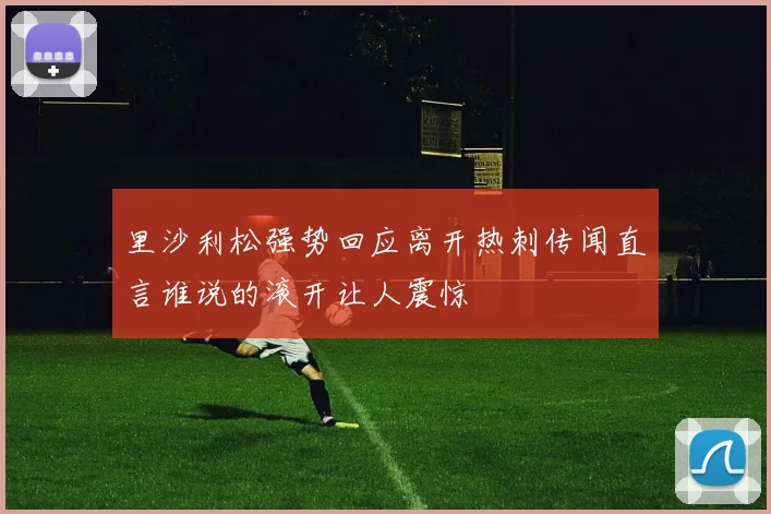里沙利松强势回应离开热刺传闻直言谁说的滚开让人震惊