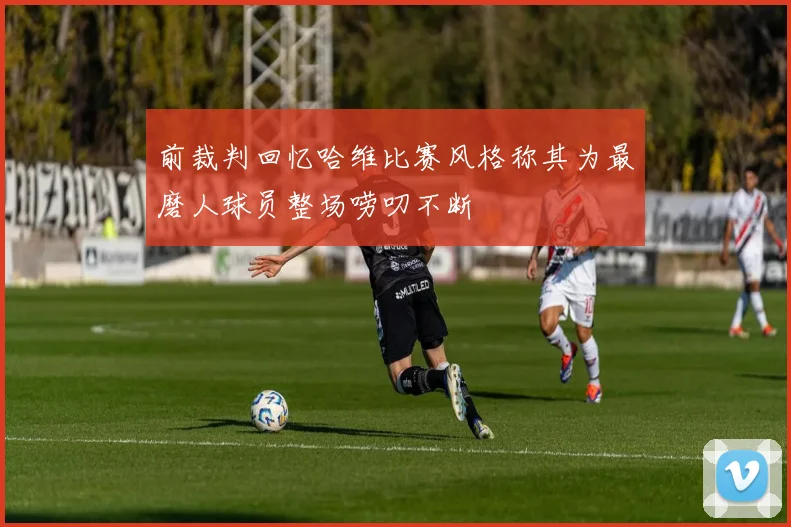 前裁判回忆哈维比赛风格称其为最磨人球员整场唠叨不断