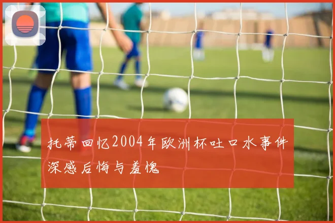 托蒂回忆2004年欧洲杯吐口水事件深感后悔与羞愧