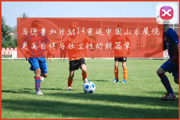 马德鲁加计划14重返中国山东展现更高自律与独立性的新篇章