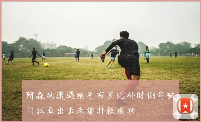 阿森纳遭遇绝平布罗比补时侧勾破门拉亚出击未能扑救成功