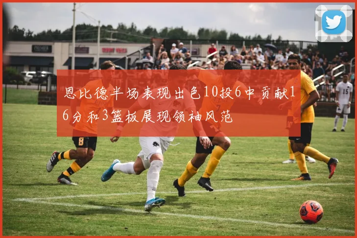 恩比德半场表现出色10投6中贡献16分和3篮板展现领袖风范