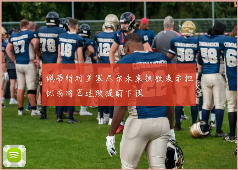 佩蒂特对罗塞尼尔未来执教表示担忧或将因连败提前下课