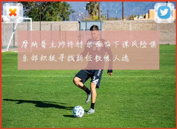 摩纳哥主帅许特尔面临下课风险俱乐部积极寻找新任教练人选