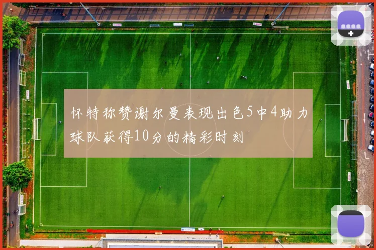 怀特称赞谢尔曼表现出色5中4助力球队获得10分的精彩时刻