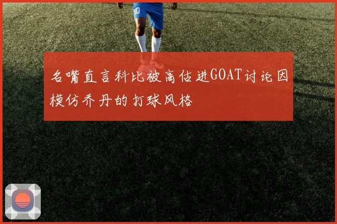 名嘴直言科比被高估进GOAT讨论因模仿乔丹的打球风格