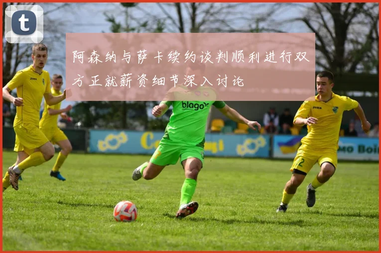 阿森纳与萨卡续约谈判顺利进行双方正就薪资细节深入讨论