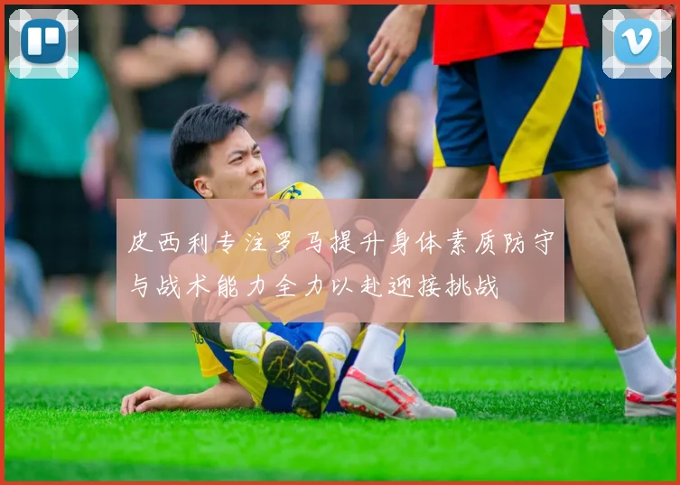 皮西利专注罗马提升身体素质防守与战术能力全力以赴迎接挑战