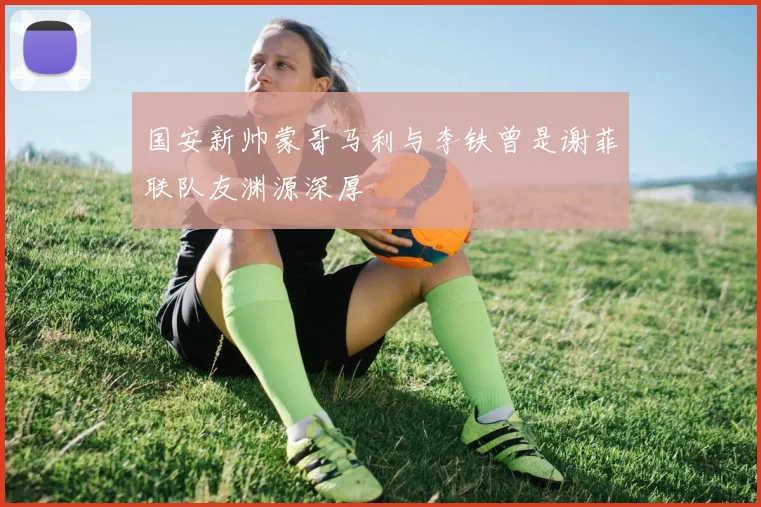 国安新帅蒙哥马利与李铁曾是谢菲联队友渊源深厚