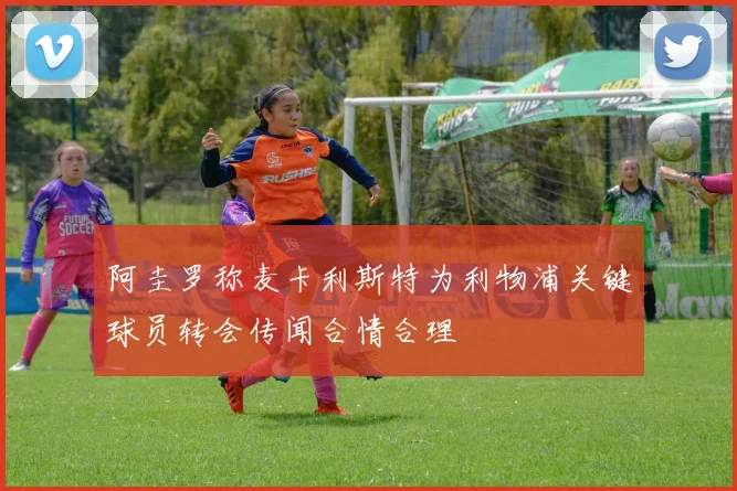 阿圭罗称麦卡利斯特为利物浦关键球员转会传闻合情合理